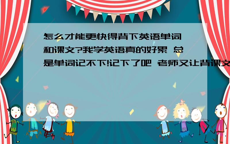 怎么才能更快得背下英语单词 和课文?我学英语真的好累 总是单词记不下!记下了吧 老师又让背课文,别人2个小时得事我花4--5小时都不应定能背下来 郁闷得