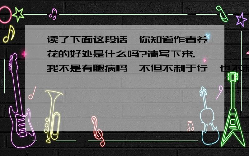 读了下面这段话,你知道作者养花的好处是什么吗?请写下来.我不是有腿病吗,不但不利于行,也不利于久坐.我不知道花草们受我的照顾,感谢我不感谢；我可得感谢它们.在我工作的时候,我总是