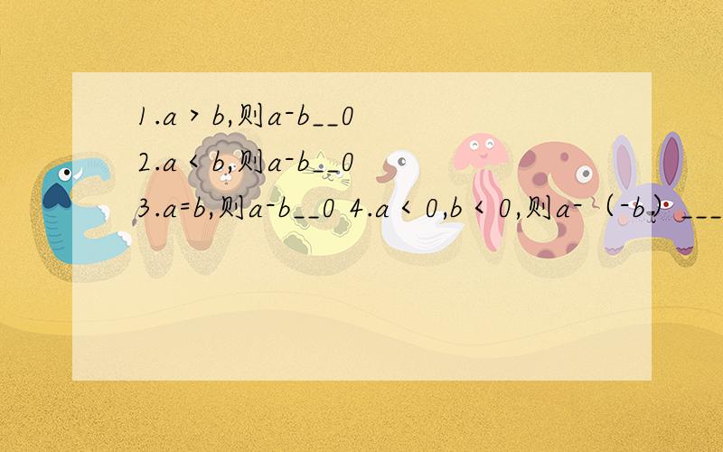 1.a＞b,则a-b__0 2.a＜b,则a-b__0 3.a=b,则a-b__0 4.a＜0,b＜0,则a-（-b）___0 横线上添＞,＜或=