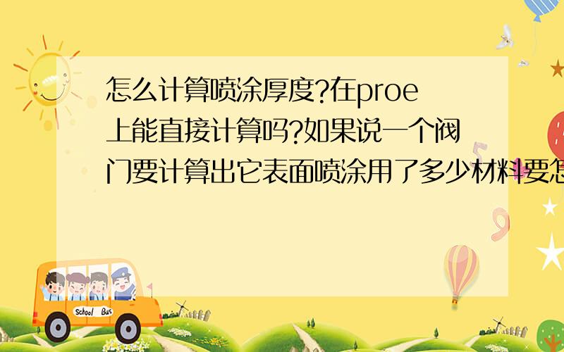 怎么计算喷涂厚度?在proe上能直接计算吗?如果说一个阀门要计算出它表面喷涂用了多少材料要怎么计算?我可以用proe生成实体可以先计算出阀门的表面积,也就是说知道了表面积和喷涂厚度,怎