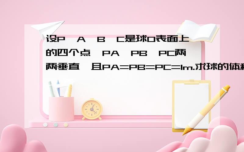 设P,A,B,C是球O表面上的四个点,PA,PB,PC两两垂直,且PA=PB=PC=1m.求球的体积与表面积.