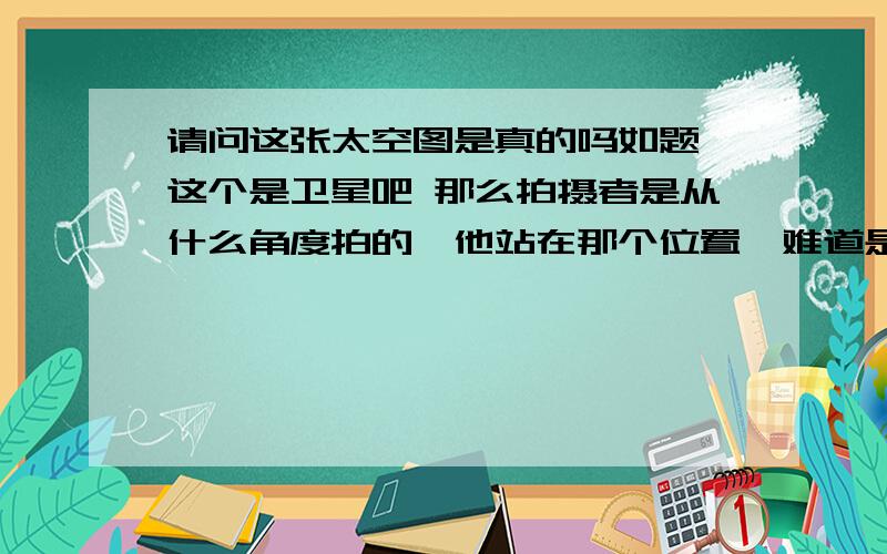 请问这张太空图是真的吗如题,这个是卫星吧 那么拍摄者是从什么角度拍的,他站在那个位置,难道是另外个卫星?人从这个位置掉下,是落在地球上还是永远漂浮在太空中?觉得弱智可以不回答啊