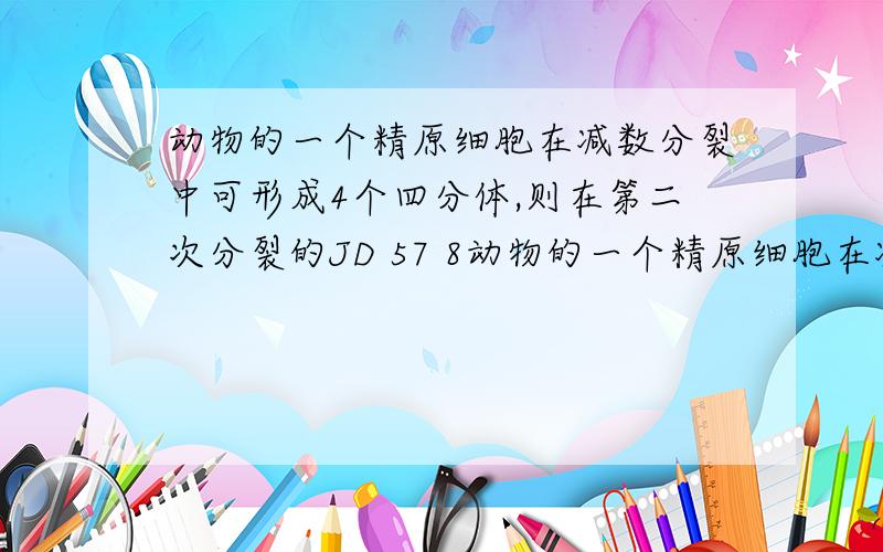 动物的一个精原细胞在减数分裂中可形成4个四分体,则在第二次分裂的JD 57 8动物的一个精原细胞在减数分裂中可形成4个四分体,则在第二次分裂的中期可能有的染色体数、染色单体数和DNA数