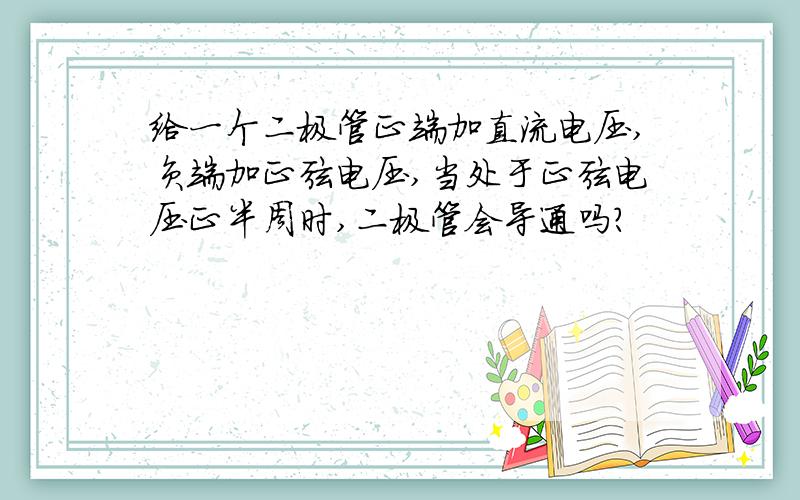 给一个二极管正端加直流电压,负端加正弦电压,当处于正弦电压正半周时,二极管会导通吗?