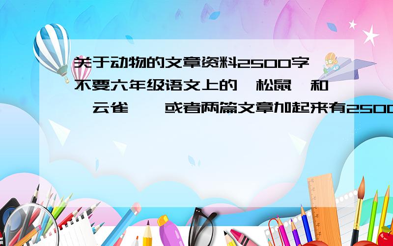 关于动物的文章资料2500字不要六年级语文上的《松鼠》和《云雀》,或者两篇文章加起来有2500字的也可以,但要同一种动物.