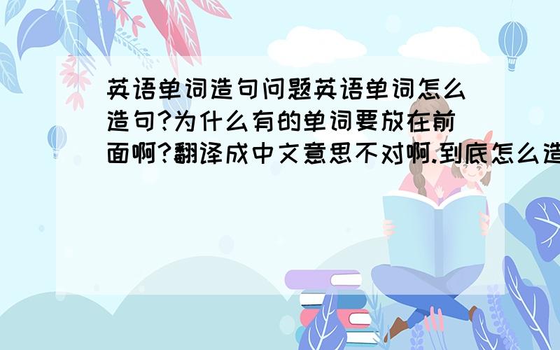 英语单词造句问题英语单词怎么造句?为什么有的单词要放在前面啊?翻译成中文意思不对啊.到底怎么造句?英语单词按什么顺序放的?