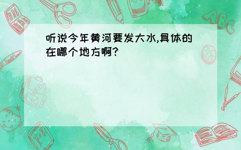 听说今年黄河要发大水,具体的在哪个地方啊?