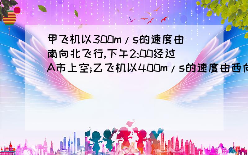 甲飞机以300m/s的速度由南向北飞行,下午2:00经过A市上空;乙飞机以400m/s的速度由西向东飞行甲飞机以300m/s的速度由南向北飞行,下午2：00经过A市上空,以飞机以400m/s的速度由西向东飞行,下午2：2