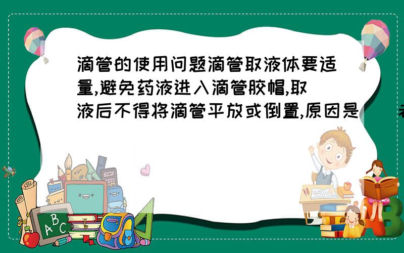 滴管的使用问题滴管取液体要适量,避免药液进入滴管胶帽,取液后不得将滴管平放或倒置,原因是（）老教材上回答是：防止药液倒流腐蚀橡胶乳头.教师给的答案是：防止药液倒流腐蚀橡胶乳