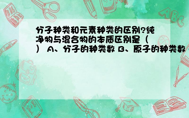 分子种类和元素种类的区别?纯净物与混合物的本质区别是（ ） A、分子的种类数 B、原子的种类数 C、元素的种类数 D、存在的状态 可是为什么不是元素类?