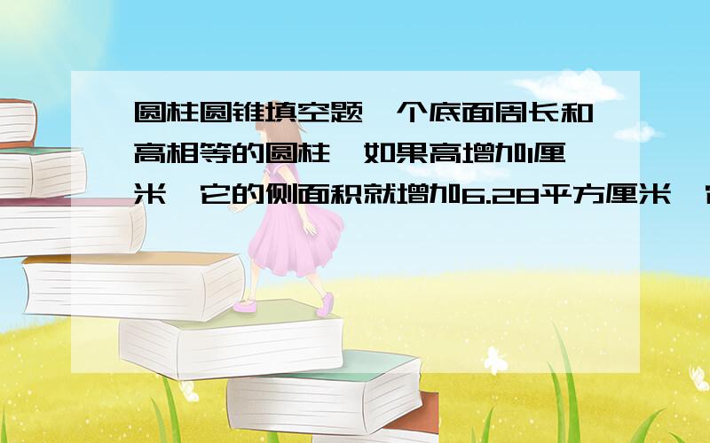 圆柱圆锥填空题一个底面周长和高相等的圆柱,如果高增加1厘米,它的侧面积就增加6.28平方厘米,它的地面周长是（ ）厘米,底面积是（ ）平方米,原来的圆柱体积是（ ）立方厘米.