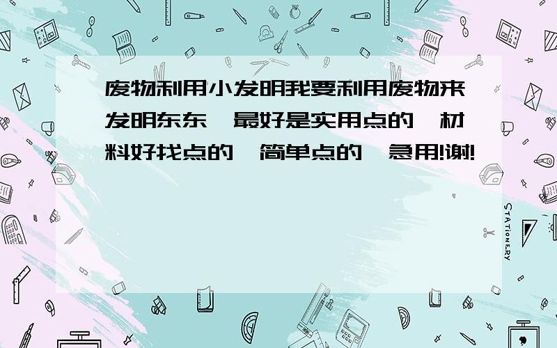 废物利用小发明我要利用废物来发明东东,最好是实用点的、材料好找点的、简单点的,急用!谢!