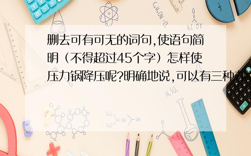 删去可有可无的词句,使语句简明（不得超过45个字）怎样使压力锅降压呢?明确地说,可以有三种办法.一种办法是在常温下让它自然冷却,第二种是采用冷水淋的强制冷办法使之降压,在有一种