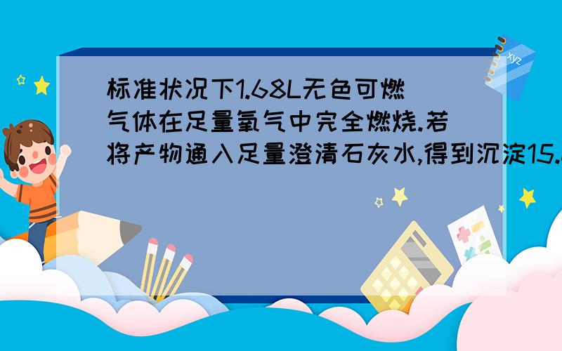 标准状况下1.68L无色可燃气体在足量氧气中完全燃烧.若将产物通入足量澄清石灰水,得到沉淀15.0g,若用足量碱石灰吸收产物,增重9.3g.（1）计算燃烧产物中水的质量（2）若原气体是单一气体,通