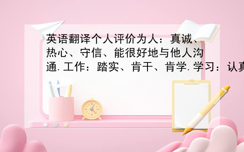 英语翻译个人评价为人：真诚、热心、守信、能很好地与他人沟通.工作：踏实、肯干、肯学.学习：认真、能长时间静心学习,不放弃,不焦躁.生活：兴趣广泛、善于安排时间、环境适应力强,