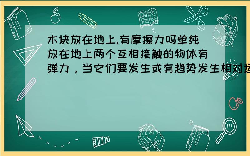 木块放在地上,有摩擦力吗单纯放在地上两个互相接触的物体有弹力，当它们要发生或有趋势发生相对运动时，就会在接触面上产生一种阻碍相对运动的力，这种力就叫做摩擦力。单纯放于地