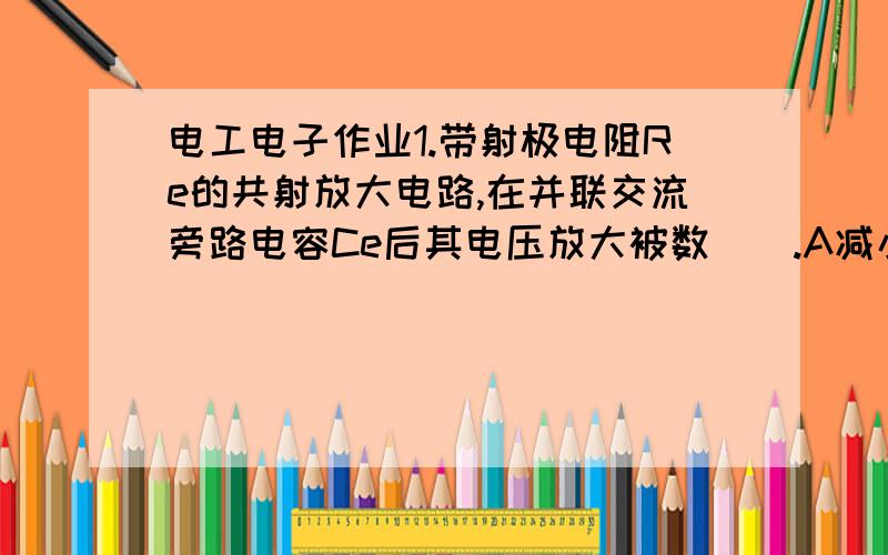 电工电子作业1.带射极电阻Re的共射放大电路,在并联交流旁路电容Ce后其电压放大被数（）.A减小 B增大 C不变 D变为零2.场效应管放大电路的输入电阻,主要由（）决定.A管子类型 B.gm C.偏置电路