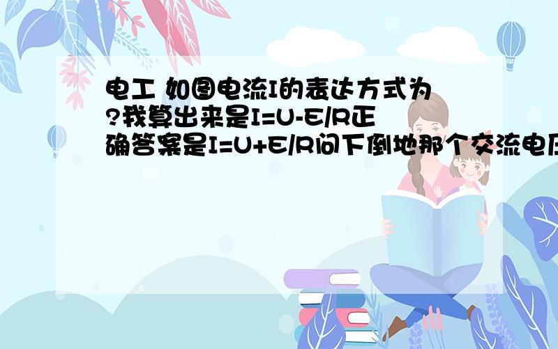 电工 如图电流I的表达方式为?我算出来是I=U-E/R正确答案是I=U+E/R问下倒地那个交流电压源方向是怎么样的不是从正到负吗