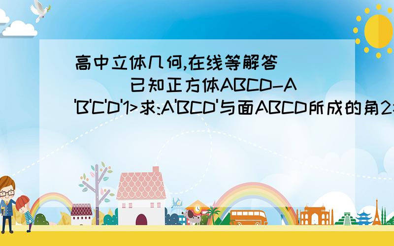 高中立体几何,在线等解答`````已知正方体ABCD-A'B'C'D'1>求:A'BCD'与面ABCD所成的角2>面AA'C'C与面BB'D'D所成的二面角3>面ACD'与面ABCD所成的二面角.要步骤,你的答案也太草率了