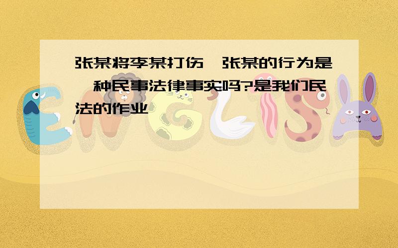 张某将李某打伤,张某的行为是一种民事法律事实吗?是我们民法的作业