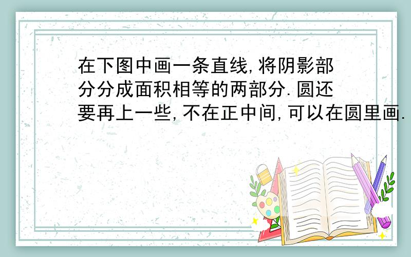 在下图中画一条直线,将阴影部分分成面积相等的两部分.圆还要再上一些,不在正中间,可以在圆里画.