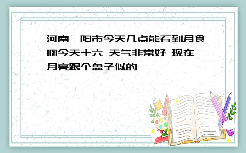 河南濮阳市今天几点能看到月食啊今天十六 天气非常好 现在月亮跟个盘子似的