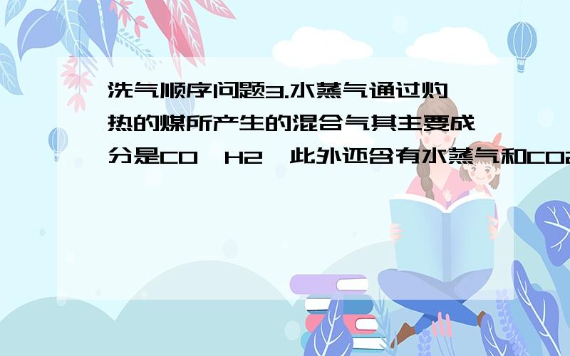 洗气顺序问题3.水蒸气通过灼热的煤所产生的混合气其主要成分是CO、H2,此外还含有水蒸气和CO2.请用下列装置图设计一个实验,以确认上述混合气中含有CO和H2.(1)连接上述装置的正确顺序是(填