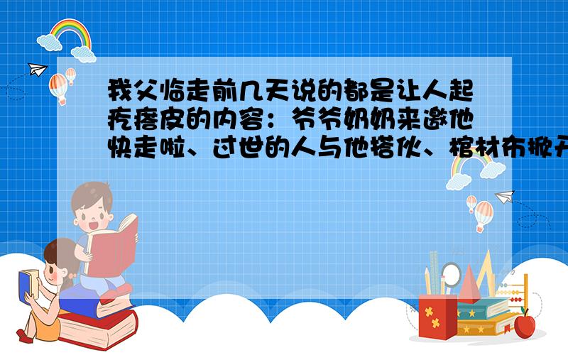 我父临走前几天说的都是让人起疙瘩皮的内容：爷爷奶奶来邀他快走啦、过世的人与他搭伙、棺材布掀开来啦……老爱闭着眼说胡话,吃东西嚼得超快就吞下（有的老人转身说不是他自己吃,