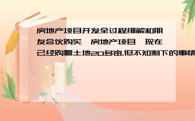 房地产项目开发全过程细解和朋友合伙购买一房地产项目,现在已经购置土地20多亩.但不知剩下的事情该怎么做?初步打算明年初开盘.好答案愿再献500分.如果有资料可以留下联系方式,如QQ、MSN