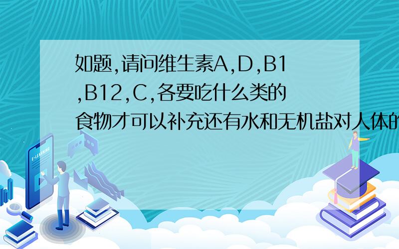 如题,请问维生素A,D,B1,B12,C,各要吃什么类的食物才可以补充还有水和无机盐对人体的功能