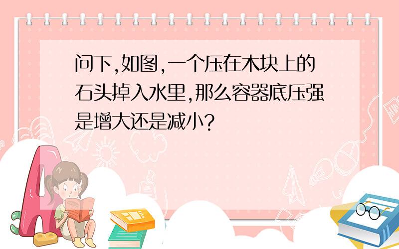 问下,如图,一个压在木块上的石头掉入水里,那么容器底压强是增大还是减小?