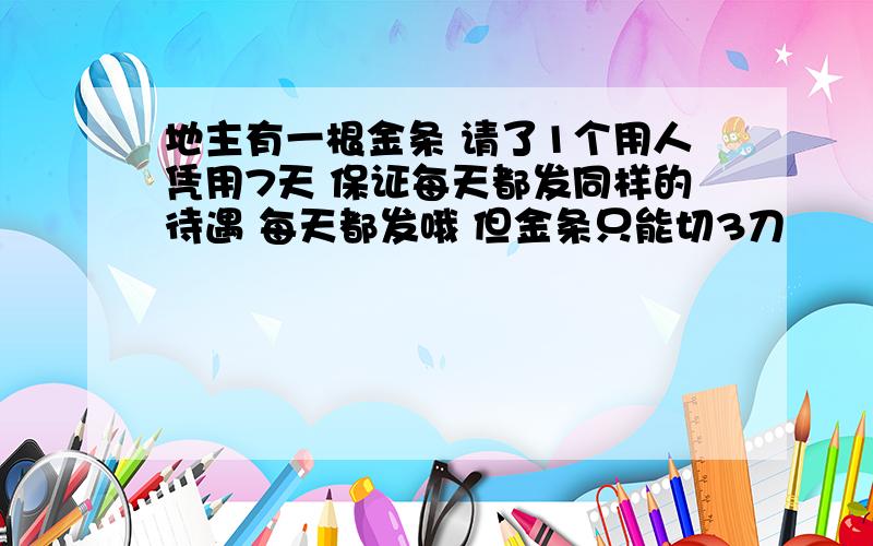 地主有一根金条 请了1个用人凭用7天 保证每天都发同样的待遇 每天都发哦 但金条只能切3刀