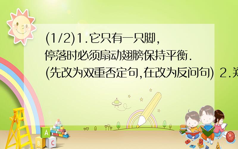 (1/2)1.它只有一只脚,停落时必须扇动翅膀保持平衡.(先改为双重否定句,在改为反问句) 2.郑和出使西...(1/2)1.它只有一只脚,停落时必须扇动翅膀保持平衡.(先改为双重否定句,在改为反问句)2.郑