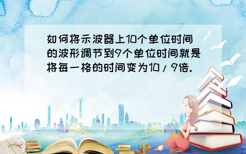 如何将示波器上10个单位时间的波形调节到9个单位时间就是将每一格的时间变为10/9倍.