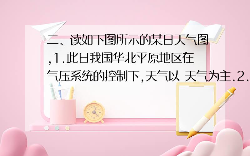 二、读如下图所示的某日天气图,1.此日我国华北平原地区在气压系统的控制下,天气以 天气为主.2.我国处于冷锋控制的地区,将出现什么天气?3.上海市当天的天气状况是 .判断理由是 .注：（学