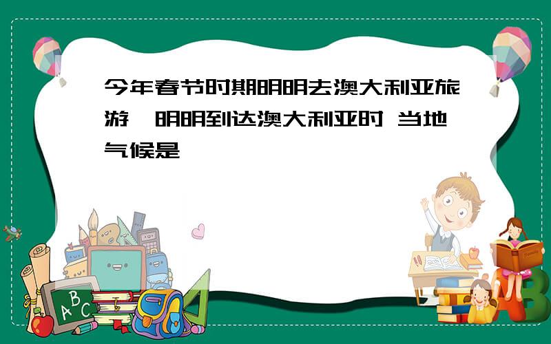 今年春节时期明明去澳大利亚旅游,明明到达澳大利亚时 当地气候是