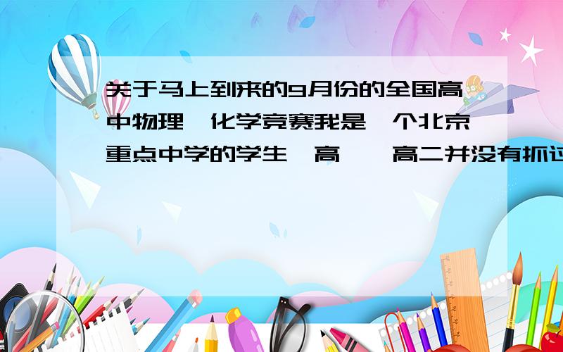 关于马上到来的9月份的全国高中物理、化学竞赛我是一个北京重点中学的学生,高一、高二并没有抓过物、化竞赛,没有竞赛完整的知识建构,更没有大量的搞过竞赛题海.我现在就是想在有限