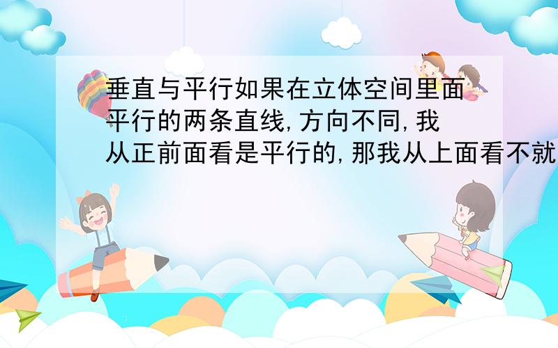 垂直与平行如果在立体空间里面平行的两条直线,方向不同,我从正前面看是平行的,那我从上面看不就是垂直的了么?这个怎么解释,搞不懂了.我等着呢1