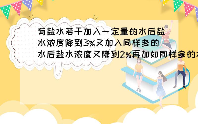 有盐水若干加入一定量的水后盐水浓度降到3%又加入同样多的水后盐水浓度又降到2%再加如同样多的水又问未加水时盐水浓度多少此时盐水的浓度是多少