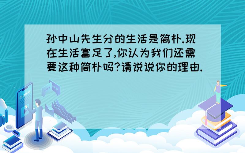 孙中山先生分的生活是简朴.现在生活富足了,你认为我们还需要这种简朴吗?请说说你的理由.