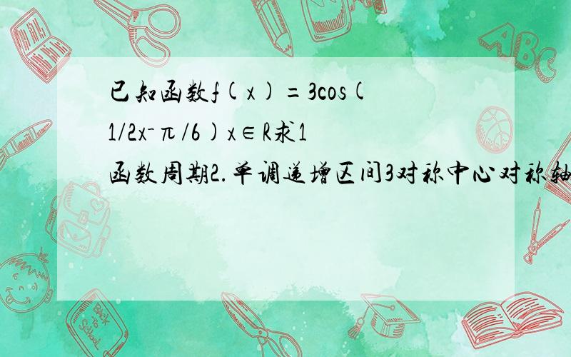 已知函数f(x)=3cos(1/2x－π/6)x∈R求1函数周期2.单调递增区间3对称中心对称轴4.取得最大值时对应X取值集