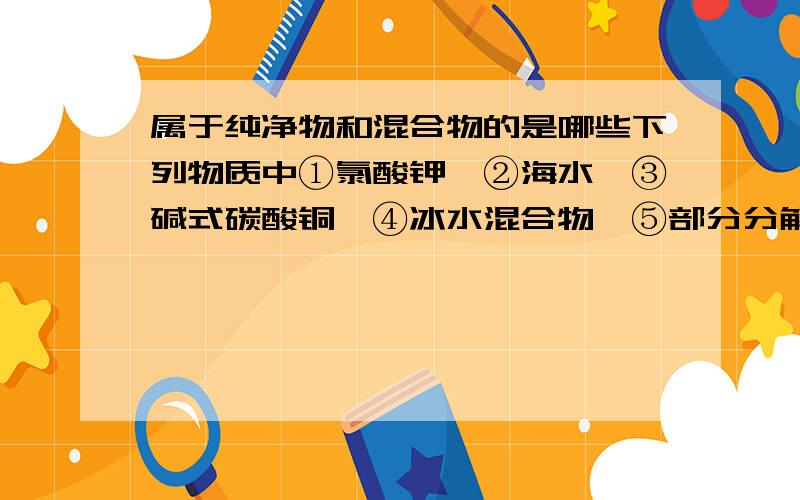 属于纯净物和混合物的是哪些下列物质中①氯酸钾、②海水、③碱式碳酸铜、④冰水混合物、⑤部分分解的氯酸钾粉末⑥澄清石灰水,其中属于纯净物的是__________；属于混合物的是______________