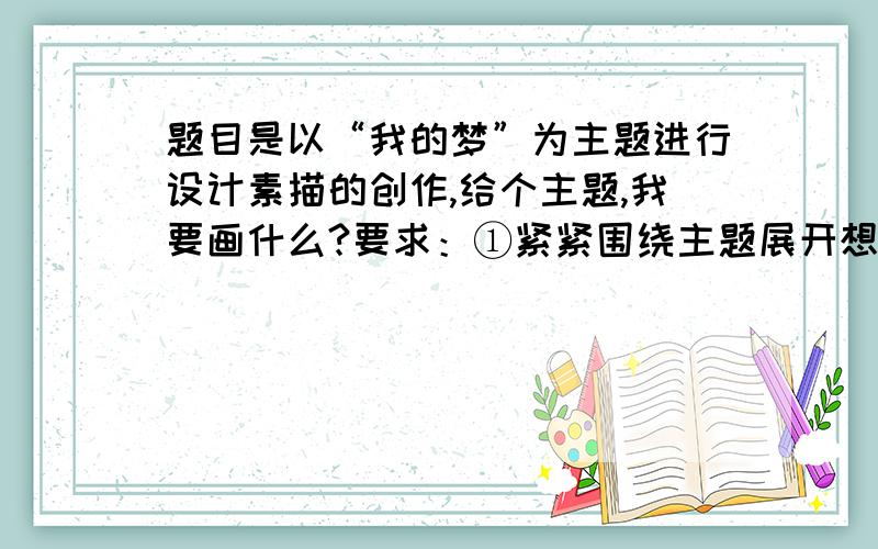 题目是以“我的梦”为主题进行设计素描的创作,给个主题,我要画什么?要求：①紧紧围绕主题展开想象,画面丰富具有一定的视觉冲击力和感染力；②题目为开放式,表现手法不限,可根据自己