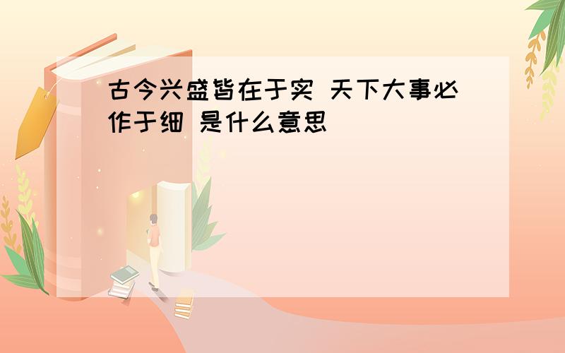 古今兴盛皆在于实 天下大事必作于细 是什么意思