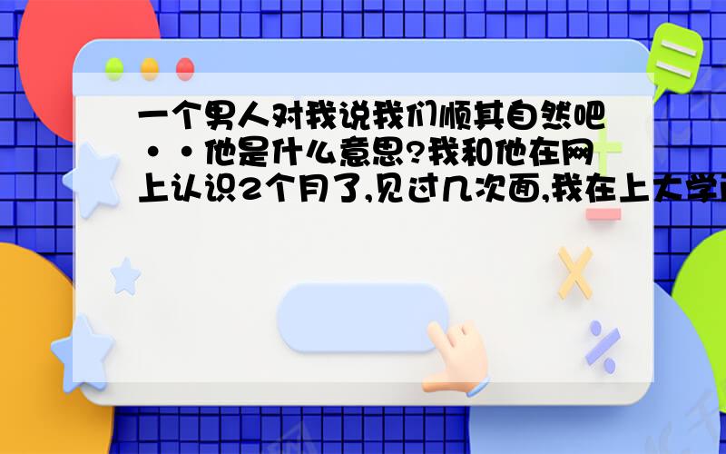 一个男人对我说我们顺其自然吧··他是什么意思?我和他在网上认识2个月了,见过几次面,我在上大学而他将要工作了.见面的时候也不知道为什么,可能是冲动吧,我们有过拥抱和亲吻,但都是在