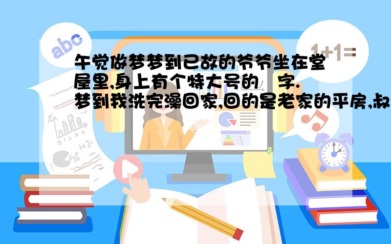 午觉做梦梦到已故的爷爷坐在堂屋里,身上有个特大号的囍字.梦到我洗完澡回家,回的是老家的平房,叔叔打开门就说光等我一个人了,进去以后就看见我两个弟弟都在,已故的爷爷坐在堂屋的椅