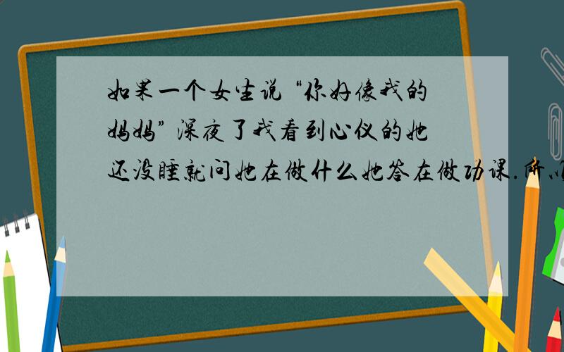 如果一个女生说 “你好像我的妈妈” 深夜了我看到心仪的她还没睡就问她在做什么她答在做功课.所以就和她说 早点睡吧别熬夜.要好好照顾身体她回：你好像我妈妈没戏了?