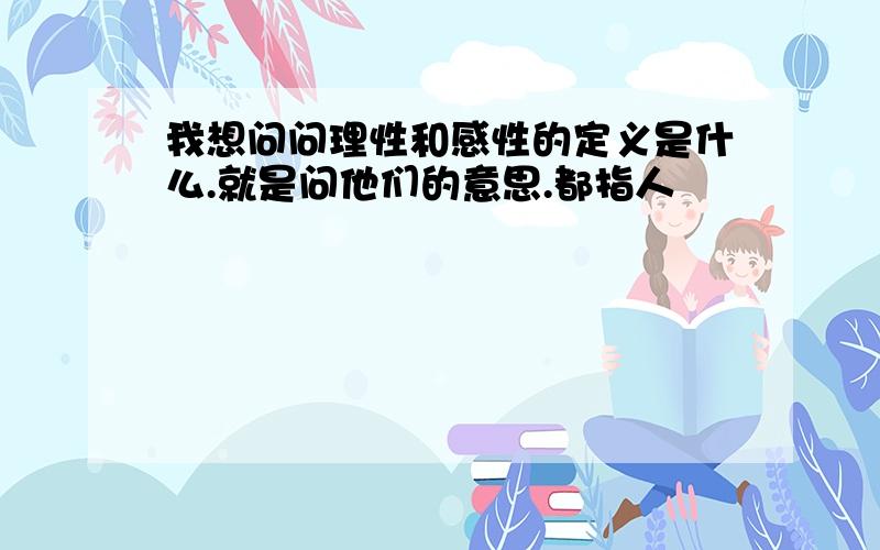 我想问问理性和感性的定义是什么.就是问他们的意思.都指人