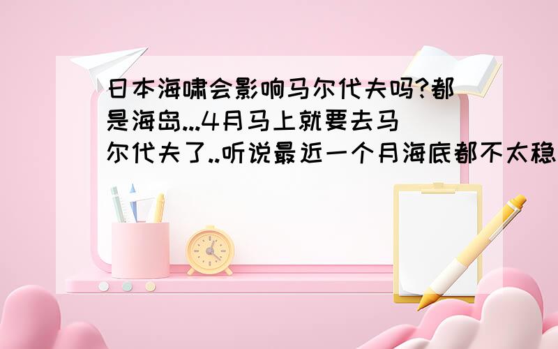 日本海啸会影响马尔代夫吗?都是海岛...4月马上就要去马尔代夫了..听说最近一个月海底都不太稳定.这可怎么好?