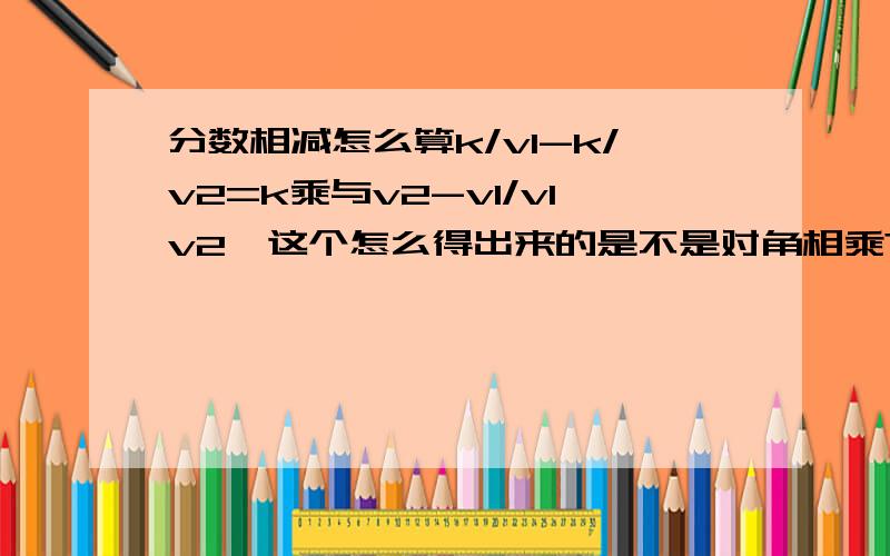 分数相减怎么算k/v1-k/v2=k乘与v2-v1/v1v2,这个怎么得出来的是不是对角相乘?